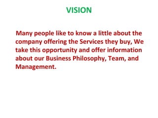 VISION

Many people like to know a little about the
company offering the Services they buy, We
take this opportunity and offer information
about our Business Philosophy, Team, and
Management.
 