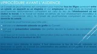 I/PROCÉDURE AVANT L’AUDIENCE
Le Conseil de prud’hommes est compétent pour trancher tous les litiges survenant entre
un salarié, un apprenti ou un stagiaire et son employeur de droit privé. Le Conseil de
prud’hommes territorialement compétent est celui du lieu de l’établissement où est
réalisé le travail. Si le travail est réalisé en-dehors de tout établissement (travailleur à
domicile, commercial, etc.), le Conseil de prud’hommes compétent est celui du
domicile du salarié.
Le Conseil de prud’hommes peut être saisi :
 soit par une demande adressée au greffe du Conseil ;
 soit par la présentation volontaire des parties devant le bureau de conciliation du
Conseil.
Quel que soit le mode de saisine, le demandeur (celui qui initie le procès) doit acquitter
un timbre fiscal d’un montant de 35 €.
Ainsi donc, pour débuter la saisine, il faut déterminer le lieu de travail, adressée un
demande au greffe du Conseil (ou présentation des parties) et s’acquitter d’un timbre
fiscal d’un montant de 35 €.
 