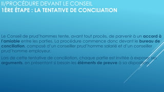 II/PROCÉDURE DEVANT LE CONSEIL
1ÈRE ÉTAPE : LA TENTATIVE DE CONCILIATION
Le Conseil de prud’hommes tente, avant tout procès, de parvenir à un accord à
l’amiable entre les parties. La procédure commence donc devant le bureau de
conciliation, composé d’un conseiller prud’homme salarié et d’un conseiller
prud’homme employeur.
Lors de cette tentative de conciliation, chaque partie est invitée à exposer ses
arguments, en présentant si besoin les éléments de preuve à sa disposition.
 