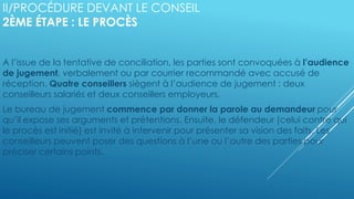 II/PROCÉDURE DEVANT LE CONSEIL
2ÈME ÉTAPE : LE PROCÈS
A l’issue de la tentative de conciliation, les parties sont convoquées à l’audience
de jugement, verbalement ou par courrier recommandé avec accusé de
réception. Quatre conseillers siègent à l’audience de jugement : deux
conseilleurs salariés et deux conseillers employeurs.
Le bureau de jugement commence par donner la parole au demandeur pour
qu’il expose ses arguments et prétentions. Ensuite, le défendeur (celui contre qui
le procès est initié) est invité à intervenir pour présenter sa vision des faits. Les
conseilleurs peuvent poser des questions à l’une ou l’autre des parties pour
préciser certains points.
 