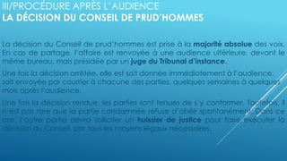 III/PROCÉDURE APRÈS L’AUDIENCE
LA DÉCISION DU CONSEIL DE PRUD’HOMMES
La décision du Conseil de prud’hommes est prise à la majorité absolue des voix.
En cas de partage, l’affaire est renvoyée à une audience ultérieure, devant le
même bureau, mais présidée par un juge du Tribunal d’instance.
Une fois la décision arrêtée, elle est soit donnée immédiatement à l’audience,
soit envoyée par courrier à chacune des parties, quelques semaines à quelques
mois après l’audience.
Une fois la décision rendue, les parties sont tenues de s’y conformer. Toutefois, il
n’est pas rare que la partie condamnée refuse d’obéir spontanément. Dans ce
cas, l’autre partie devra solliciter un huissier de justice pour faire exécuter la
décision du Conseil, par tous les moyens légaux nécessaires.
 