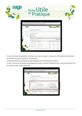 Si vous connaissez la désignation de l’article, son code, son dépôt… indiquez ces informations dans la fenêtre
de recherche et cliquez ensuite sur « Rechercher ».
La liste des articles commençant par cette désignation sont automatiquement filtrés.
A noter : Si vous ne connaissez pas la désignation exacte, encadrez l’expression avec % afin de rechercher tous
les articles contenant cette expression.




                                               www.sage.fr/pme
 