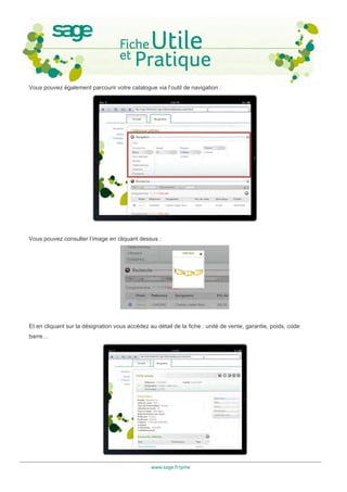 Vous pouvez également parcourir votre catalogue via l’outil de navigation :




Vous pouvez consulter l’image en cliquant dessus :




Et en cliquant sur la désignation vous accédez au détail de la fiche : unité de vente, garantie, poids, code
barre…




                                                www.sage.fr/pme
 