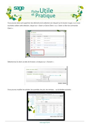 Vous pouvez alors soit supprimer des éléments de la sélection (en cliquant sur le bouton rouge), ou si vous
souhaitez valider cette sélection, cliquer sur « Saisir un Devis Client » ou « Saisir un Bon de commande
Client » :




Sélectionnez le client, la date de livraison, et cliquez sur « Suivant » :




Vous pouvez modifier les articles, les quantités, les prix, les remises… sur la fenêtre suivante :




                                                  www.sage.fr/pme
 