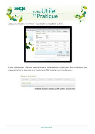 Lorsque vous cliquez sur « Terminer » vous accédez au récapitulatif du devis :




Si vous avez cliqué sur « Terminer » lors de l’étape de saisie des lignes, vous accédez alors sur l’écran qui vous
propose d’imprimer le document, de le transformer en PDF ou de faire une nouvelle saisie :




                                                www.sage.fr/pme
 