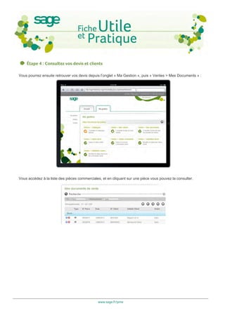 Étape 4 : Consultez vos devis et clients

Vous pourrez ensuite retrouver vos devis depuis l’onglet « Ma Gestion », puis « Ventes > Mes Documents » :




Vous accédez à la liste des pièces commerciales, et en cliquant sur une pièce vous pouvez la consulter.




                                              www.sage.fr/pme
 