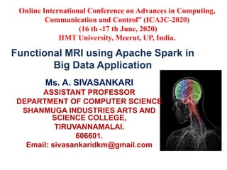 Functional MRI using Apache Spark in
Big Data Application
Ms. A. SIVASANKARI
ASSISTANT PROFESSOR
DEPARTMENT OF COMPUTER SCIENCE
SHANMUGA INDUSTRIES ARTS AND
SCIENCE COLLEGE,
TIRUVANNAMALAI.
606601.
Email: sivasankaridkm@gmail.com
Online International Conference on Advances in Computing,
Communication and Control” (ICA3C-2020)
(16 th -17 th June, 2020)
IIMT University, Meerut, UP, India.
 