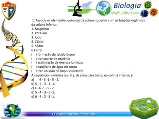 1. Associe os elementos químicos da coluna superior com as funções orgânicas
da coluna inferior.
1. Magnésio
2. Potássio
3. Iodo
4. Cálcio
5. Sódio
6.Ferro
( ) formação do tecido ósseo
( ) transporte de oxigênio
( ) assimilação de energia luminosa
( ) equilíbrio de água no corpo
( ) transmissão de impulso nervoso.
A sequência numérica correta, de cima para baixo, na coluna inferior, é
a) 4 - 3 -1 - 5 - 2.
b) 5 - 6 - 3 - 4 -1.
c) 4 - 6 -1 - 5 - 2.
d) 5 - 4 - 3 - 6 -1.
e) 6 - 4 - 2 - 3 -1.
 