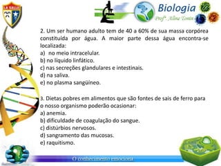2. Um ser humano adulto tem de 40 a 60% de sua massa corpórea
constituída por água. A maior parte dessa água encontra-se
localizada:
a) no meio intracelular.
b) no líquido linfático.
c) nas secreções glandulares e intestinais.
d) na saliva.
e) no plasma sangüíneo.

3. Dietas pobres em alimentos que são fontes de sais de ferro para
o nosso organismo poderão ocasionar:
a) anemia.
b) dificuldade de coagulação do sangue.
c) distúrbios nervosos.
d) sangramento das mucosas.
e) raquitismo.
 