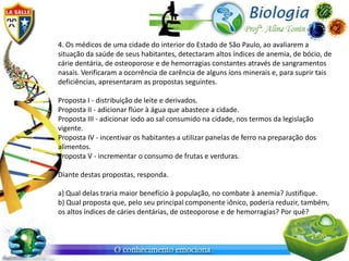 4. Os médicos de uma cidade do interior do Estado de São Paulo, ao avaliarem a
situação da saúde de seus habitantes, detectaram altos índices de anemia, de bócio, de
cárie dentária, de osteoporose e de hemorragias constantes através de sangramentos
nasais. Verificaram a ocorrência de carência de alguns íons minerais e, para suprir tais
deficiências, apresentaram as propostas seguintes.

Proposta I - distribuição de leite e derivados.
Proposta II - adicionar flúor à água que abastece a cidade.
Proposta III - adicionar iodo ao sal consumido na cidade, nos termos da legislação
vigente.
Proposta IV - incentivar os habitantes a utilizar panelas de ferro na preparação dos
alimentos.
Proposta V - incrementar o consumo de frutas e verduras.

Diante destas propostas, responda.

a) Qual delas traria maior benefício à população, no combate à anemia? Justifique.
b) Qual proposta que, pelo seu principal componente iônico, poderia reduzir, também,
os altos índices de cáries dentárias, de osteoporose e de hemorragias? Por quê?
 