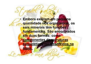 • Embora existam em pequena
  quantidade nos organismos, os
  sais minerais têm funções
  fundamentais. São encontrados
  em duas formas: como
  componentes de estruturas
  esqueléticas ou dissolvidos na
  água.
 
