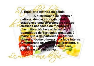 2. Equilíbrio elétrico da célula
          A distribuição de ânions e
cátions, dentro e fora da célula,
estabelece uma diferença de cargas
elétricas nas faces da membrana
plasmática. Na face externa, a
quantidade de partículas positivas é
maior que a de partículas negativas,
observando-se o inverso na face interna.
A membrana se assemelha, portanto, a
uma pilha elétrica, tendo uma face
positiva e uma negativa.
 