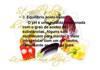 • 3. Equilíbrio ácido-base
     O pH é uma medida relacionada
  com o grau de acidez das
  substâncias. Alguns sais
  contribuem para manter o meio
  intracelular com um pH neutro,
  semelhante ao da água pura.
 