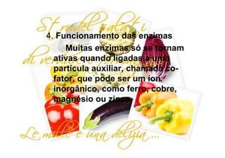 4. Funcionamento das enzimas
     Muitas enzimas só se tornam
  ativas quando ligadas a uma
  partícula auxiliar, chamada co-
  fator, que pode ser um íon
  inorgânico, como ferro, cobre,
  magnésio ou zinco.
 