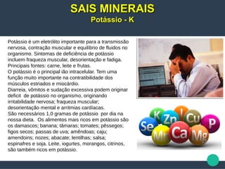Potássio é um eletrólito importante para a transmissão
nervosa, contração muscular e equilíbrio de fluidos no
organismo. Sintomas de deficiência de potássio
incluem fraqueza muscular, desorientação e fadiga.
Principais fontes: carne, leite e frutas.
O potássio é o principal ião intracelular. Tem uma
função muito importante na contratibilidade dos
músculos estriados e miocárdio.
Diarreia, vômitos e sudação excessiva podem originar
deficit de potássio no organismo, originando
irritabilidade nervosa; fraqueza muscular;
desorientação mental e arritmias cardíacas.
São necessários 1,0 gramas de potássio por dia na
nossa dieta. Os alimentos mais ricos em potássio são
os damascos; banana; tâmaras; tomates; pêssegos;
figos secos; passas de uva; amêndoas; caju;
amendoins; nozes; abacate; lentilhas; salsa;
espinafres e soja. Leite, iogurtes, morangos, citrinos,
são também ricos em potássio.
SAIS MINERAISSAIS MINERAIS
Potássio - KPotássio - K
 