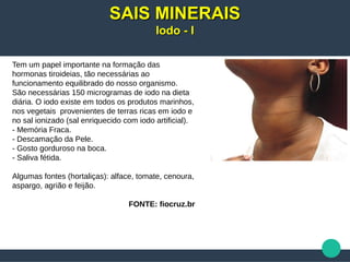 Tem um papel importante na formação das
hormonas tiroideias, tão necessárias ao
funcionamento equilibrado do nosso organismo.
São necessárias 150 microgramas de iodo na dieta
diária. O iodo existe em todos os produtos marinhos,
nos vegetais provenientes de terras ricas em iodo e
no sal ionizado (sal enriquecido com iodo artificial).
- Memória Fraca.
- Descamação da Pele.
- Gosto gorduroso na boca.
- Saliva fétida.
Algumas fontes (hortaliças): alface, tomate, cenoura,
aspargo, agrião e feijão.
FONTE: fiocruz.br
SAIS MINERAISSAIS MINERAIS
Iodo - IIodo - I
 