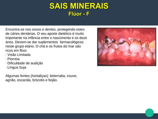 Encontra-se nos ossos e dentes, protegendo estes
de cáries dentárias. O seu aporte dietético é muito
importante na infância entre o nascimento e os doze
anos. Devem-se dar suplementos farmacológicos
neste grupo etário. O chá e os frutos do mar são
ricos em flúor.
· Visão Limitada
· Piorreia
· Dificuldade de audição
· Língua Suja
Algumas fontes (hortaliças): beterraba, couve,
agrião, escarola, brócolis e feijão.
SAIS MINERAISSAIS MINERAIS
Flúor - FFlúor - F
 