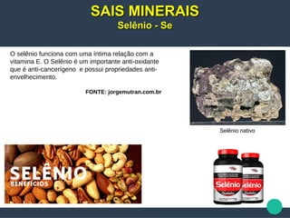 O selênio funciona com uma íntima relação com a
vitamina E. O Selênio é um importante anti-oxidante
que é anti-cancerígeno e possui propriedades anti-
envelhecimento.
FONTE: jorgemutran.com.br
SAIS MINERAISSAIS MINERAIS
Selênio - SeSelênio - Se
Selênio nativo
 