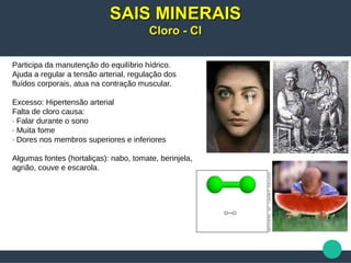 Participa da manutenção do equilíbrio hídrico.
Ajuda a regular a tensão arterial, regulação dos
fluídos corporais, atua na contração muscular.
Excesso: Hipertensão arterial
Falta de cloro causa:
· Falar durante o sono
· Muita fome
· Dores nos membros superiores e inferiores
Algumas fontes (hortaliças): nabo, tomate, berinjela,
agrião, couve e escarola.
SAIS MINERAISSAIS MINERAIS
Cloro - ClCloro - Cl
 
