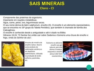 Componente das proteínas do organismo.
Importante em reações metabólicas.
Água, carne, peixe, ovo, leguminosas secas.
O seu nome deriva do latim sulphurium, enxofre (S). O enxofre é um elemento representativo,
que se encontra no 16º grupo da Tabela Periódica, que também é chamado de família dos
Calcogênios.
O enxofre é conhecido desde a antiguidade e até é citado na Bíblia:
Gênesis 19,24: "O Senhor fez então cair sobre Sodoma e Gomorra uma chuva de enxofre e
fogo, vindo do Senhor do céu".
SAIS MINERAISSAIS MINERAIS
Cloro - ClCloro - Cl
Amostra de minério de
enxofre nativo. Ocorre
como produto de
sublimação vulcânica e
em depósitos
sedimentares. Utilizado
na produção de ácido
sulfúrico, pesticidas,
etc.
Costuma-se adicionar
enxofre aos gás
natural, pois este
último é inodoro,
enquanto o enxofre
possui odor bem
característico.
 