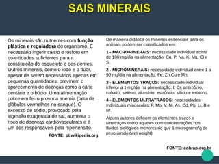 Os minerais são nutrientes com função
plástica e reguladora do organismo. É
necessário ingerir cálcio e fósforo em
quantidades suficientes para a
constituição do esqueleto e dos dentes.
Outros minerais, como o iodo e o flúor,
apesar de serem necessários apenas em
pequenas quantidades, previnem o
aparecimento de doenças como a cárie
dentária e o bócio. Uma alimentação
pobre em ferro provoca anemia (falta de
glóbulos vermelhos no sangue). O
excesso de sódio, provocado pela
ingestão exagerada de sal, aumenta o
risco de doenças cardiovasculares e é
um dos responsáveis pela hipertensão.
FONTE: pt.wikipedia.org
De maneira didática os minerais essenciais para os
animais podem ser classificados em:
1 - MACROMINERAIS: necessidade individual acima
de 100 mg/dia na alimentação: Ca, P, Na, K, Mg, Cl e
S.
2 - MICROMINERAIS: necessidade individual entre 1 a
50 mg/dia na alimentação: Fe, Zn,Cu e Mn.
3 - ELEMENTOS TRAÇOS: necessidade individual
inferior a 1 mg/dia na alimentação: I, Cr, antimônio,
cobalto, selênio, alumínio, estrôncio, silício e estanho.
4 - ELEMENTOS ULTRATRAÇOS: necessidades
individuais minúsculas: F, Mo, V, Ni, As, Cd, Pb, Li, B e
Br.
Alguns autores definem os elementos traços e
ultratraços como aqueles com concentrações nos
fluidos biológicos menores do que 1 microgramo/g de
peso úmido (wet weight).
FONTE: cobrap.org.br
SAIS MINERAISSAIS MINERAIS
 