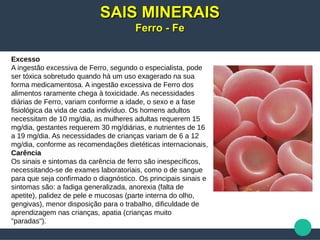 Excesso
A ingestão excessiva de Ferro, segundo o especialista, pode
ser tóxica sobretudo quando há um uso exagerado na sua
forma medicamentosa. A ingestão excessiva de Ferro dos
alimentos raramente chega à toxicidade. As necessidades
diárias de Ferro, variam conforme a idade, o sexo e a fase
fisiológica da vida de cada indivíduo. Os homens adultos
necessitam de 10 mg/dia, as mulheres adultas requerem 15
mg/dia, gestantes requerem 30 mg/diárias, e nutrientes de 16
a 19 mg/dia. As necessidades de crianças variam de 6 a 12
mg/dia, conforme as recomendações dietéticas internacionais,
Carência
Os sinais e sintomas da carência de ferro são inespecíficos,
necessitando-se de exames laboratoriais, como o de sangue
para que seja confirmado o diagnóstico. Os principais sinais e
sintomas são: a fadiga generalizada, anorexia (falta de
apetite), palidez de pele e mucosas (parte interna do olho,
gengivas), menor disposição para o trabalho, dificuldade de
aprendizagem nas crianças, apatia (crianças muito
"paradas").
SAIS MINERAISSAIS MINERAIS
Ferro - FeFerro - Fe
 
