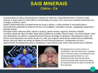 A necessidade de cálcio são geralmente supridas por laticínios, especialmente leite e verduras verde-
escuras. A maior parte do cálcio (90%) é armazenada nos ossos, com uma troca constante ocorrendo com
o sangue, tecidos e ossos.
Sendo fundamental para o fortalecimento de ossos e dentes, o cálcio também é necessário para o
funcionamento adequado do sistema nervoso e imunológico, contração muscular, coagulação sanguínea e
pressão arterial.
Principais fontes: laticínios (leite, iogurte e queijos), peixes ósseos, legumes, brócolis e repolho.
Um baixo aporte de cálcio na dieta pode trazer problemas ao atleta. Parece haver uma certa relação entre
uma dieta pobre em cálcio e o aparecimento de fraturas de fadiga no desporto. São pequenos traços de
fratura, mais frequentes nos ossos do pé e na tíbia, que originam dores locais muitas vezes inexplicadas.
Baixos níveis de cálcio nas dietas de atletas do sexo feminino parecem correlacionar-se com o
aparecimento de osteoporose após a menopausa, mais intensa e por vezes mais precoce que o habitual.
SAIS MINERAISSAIS MINERAIS
Cálcio - CaCálcio - Ca
Na osteoporose, os ossos tornam-se
rendilhados e por isso mais fracos, surgindo
dores e fraturas ósseas. A osteoporose pós
menopáusica parece dever-se a um
abaixamento dos níveis de hormonas
sexuais femininas após a perda das regras.
Os requisitos diários de cálcio no atleta são
de 1,2 gramas.
 