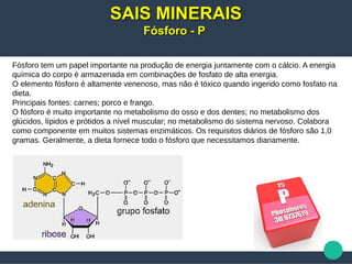 Fósforo tem um papel importante na produção de energia juntamente com o cálcio. A energia
química do corpo é armazenada em combinações de fosfato de alta energia.
O elemento fósforo é altamente venenoso, mas não é tóxico quando ingerido como fosfato na
dieta.
Principais fontes: carnes; porco e frango.
O fósforo é muito importante no metabolismo do osso e dos dentes; no metabolismo dos
glúcidos, lípidos e prótidos a nível muscular; no metabolismo do sistema nervoso. Colabora
como componente em muitos sistemas enzimáticos. Os requisitos diários de fósforo são 1,0
gramas. Geralmente, a dieta fornece todo o fósforo que necessitamos diariamente.
SAIS MINERAISSAIS MINERAIS
Fósforo - PFósforo - P
 