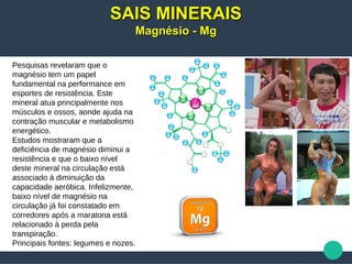 Pesquisas revelaram que o
magnésio tem um papel
fundamental na performance em
esportes de resistência. Este
mineral atua principalmente nos
músculos e ossos, aonde ajuda na
contração muscular e metabolismo
energético.
Estudos mostraram que a
deficiência de magnésio diminui a
resistência e que o baixo nível
deste mineral na circulação está
associado à diminuição da
capacidade aeróbica. Infelizmente,
baixo nível de magnésio na
circulação já foi constatado em
corredores após a maratona está
relacionado à perda pela
transpiração.
Principais fontes: legumes e nozes.
SAIS MINERAISSAIS MINERAIS
Magnésio - MgMagnésio - Mg
 