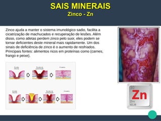 Zinco ajuda a manter o sistema imunológico sadio, facilita a
cicatrização de machucados e recuperação de lesões. Além
disso, como atletas perdem zinco pelo suor, eles podem se
tornar deficientes deste mineral mais rapidamente. Um dos
sinais de deficiência de zinco é o aumento de resfriados.
Principais fontes: alimentos ricos em proteínas como (carnes,
frango e peixe).
SAIS MINERAISSAIS MINERAIS
Zinco - ZnZinco - Zn
 