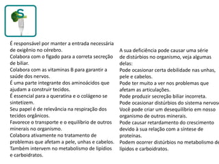 É responsável por manter a entrada necessária
de oxigênio no cérebro.
Colabora com o figado para a correta secreção
de biliar.
Colabora com as vitaminas B para garantir a
saúde dos nervos.
É uma parte integrante dos aminoácidos que
ajudam a construir tecidos.
É essencial para a queratina e o colágeno se
sintetizem.
Seu papel é de relevância na respiração dos
tecidos orgânicos.
Favorece o transporte e o equilíbrio de outros
minerais no organismo.
Colabora ativamente no tratamento de
problemas que afetam a pele, unhas e cabelos.
Também intervem no metabolismo de lipídios
e carboidratos.
A sua deficiência pode causar uma série
de distúrbios no organismo, veja algumas
delas:
Pode ocasionar certa debilidade nas unhas,
pele e cabelos.
Pode ter muito a ver nos problemas que
afetam as articulações.
Pode produzir secreção biliar incorreta.
Pode ocasionar distúrbios do sistema nervoso
Você pode criar um desequilíbrio em nosso
organismo de outros minerais.
Pode causar retardamento do crescimento
devido à sua relação com a síntese de
proteínas.
Podem ocorrer distúrbios no metabolismo de
lípidos e carboidratos.
 