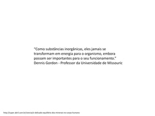 “Como substâncias inorgânicas, eles jamais se
transformam em energia para o organismo, embora
possam ser importantes para o seu funcionamento.”
Dennis Gordon - Professor da Universidade de Missouric
http://super.abril.com.br/ciencia/o-delicado-equilibrio-dos-minerais-no-corpo-humano
 