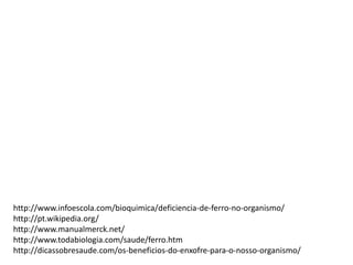 http://www.infoescola.com/bioquimica/deficiencia-de-ferro-no-organismo/
http://pt.wikipedia.org/
http://www.manualmerck.net/
http://www.todabiologia.com/saude/ferro.htm
http://dicassobresaude.com/os-beneficios-do-enxofre-para-o-nosso-organismo/
 