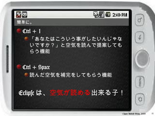 簡単に。

 Ctrl + 1
   「あなたはこういう事がしたいんじゃな
   いですか？」と空気を読んで提案しても
   らう機能


 Ctrl + Space
   読んだ空気を補完をしてもらう機能


Eclipse は、空気が読める出来る子！

                      ©Japan Android Group, 2008   11
 