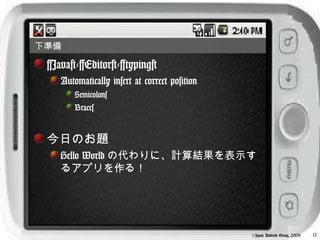 下準備

 [Java]-[Editor]-[typing]
    Automatically insert at correct position
        Semicolons
        Braces


 今日のお題
    Hello World の代わりに、計算結果を表示す
    るアプリを作る！




                                               ©Japan Android Group, 2008   12
 