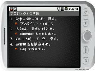 プロジェクトの準備
1. Shift + Alt + N を、押す。
    ワンポイント： Ctrl + 3
2. 名前は、適当に付ける。
    FastestEclipse とでもします。
3. Ctrl + Shift + T を、押す。
4. Activity 名を検索する。
    Fastest で検索する。




                             ©Japan Android Group, 2008   13
 