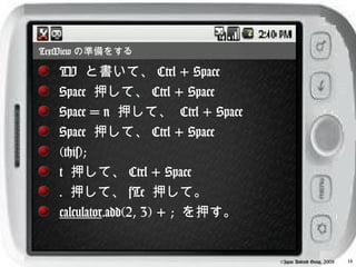 TextView の準備をする

   TV と書いて、 Ctrl + Space
   Space 押して、 Ctrl + Space
   Space = n 押して、 Ctrl + Space
   Space 押して、 Ctrl + Space
   (this);
   t 押して、 Ctrl + Space
   . 押して、 sTe 押して。
   calculator.add(2, 3) + ; を押す。


                                   ©Japan Android Group, 2008   14
 