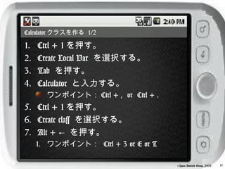 Calculator クラスを作る 1/2

1.   Ctrl + 1 を押す。
2.   Create Local Var を選択する。
3.   Tab を押す。
4.   Calculator と入力する。
       ワンポイント： Ctrl + , or Ctrl + .
5. Ctrl + 1 を押す。
6. Create class を選択する。
7. Alt + ← を押す。
     1. ワンポイント： Ctrl + 3 or E or T

                                      ©Japan Android Group, 2008   15
 