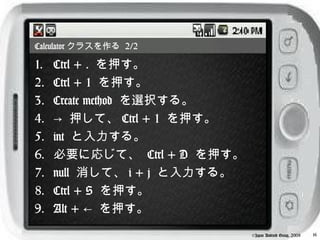 Calculator クラスを作る 2/2

1.   Ctrl + . を押す。
2.   Ctrl + 1 を押す。
3.   Create method を選択する。
4.   → 押して、 Ctrl + 1 を押す。
5.   int と入力する。
6.   必要に応じて、 Ctrl + D を押す。
7.   null 消して、 i + j と入力する。
8.   Ctrl + S を押す。
9.   Alt + ← を押す。
                              ©Japan Android Group, 2008   16
 