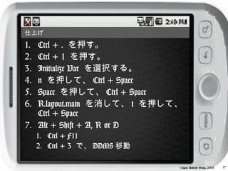 仕上げ

1. Ctrl + . を押す。
2. Ctrl + 1 を押す。
3. Initialize Var を選択する。
4. n を押して、 Ctrl + Space
5. Space を押して、 Ctrl + Space
6. R.layout.main を消して、 t を押して、
   Ctrl + Space
7. Alt + Shift + A, R or D
     1. Ctrl + F11
     2. Ctrl + 3 で、 DDMS 移動

                              ©Japan Android Group, 2008   17
 