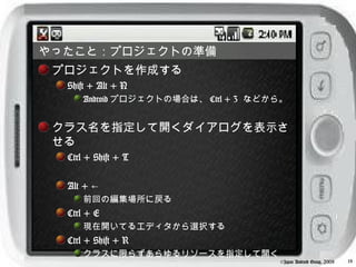 やったこと：プロジェクトの準備
 プロジェクトを作成する
  Shift + Alt + N
      Android プロジェクトの場合は、 Ctrl + 3 などから。


 クラス名を指定して開くダイアログを表示さ
 せる
  Ctrl + Shift + T

  Alt + ←
      前回の編集場所に戻る
  Ctrl + E
      現在開いてるエディタから選択する
  Ctrl + Shift + R
      クラスに限らずあらゆるリソースを指定して開く
                                      ©Japan Android Group, 2008   18
 