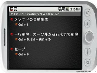 やったこと： Calculator クラスを作る 2/2

  メソッドの自動生成
    Ctrl + 1


  一行削除、カーソルから行末まで削除
    Ctrl + D, Ctrl + Shift + D


  セーブ
    Ctrl + S




                                 ©Japan Android Group, 2008   21
 