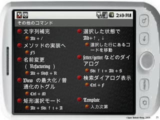 その他のコマンド
 文字列補完                  選択した状態で
    Alt + /             Alt+↑ , ↓
 メソッドの実装へ                  選択した行にあるコ
                           ードを移動
    F3
 名前変更                   setter/getter などのダイ
 （ Refactoring ）        アログ
                           Shi ｆ t + Alt + S
    Alt + Shift + R
 View の最大化 / 普          検索ダイアログ表示
 通化のトグル                    Ctrl + F
    Ctrl + M
 矩形選択モード                Template
    Alt + Shi ｆ t + A      入力次第

                                               ©Japan Android Group, 2008   23
 