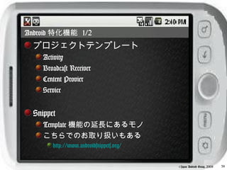 Android 特化機能 1/2
  プロジェクトテンプレート
     Activity
     Broadcast Receiver
     Centent Provier
     Service


  Snippet
     Template 機能の延長にあるモノ
     こちらでのお取り扱いもある
        http://www.androidsnippets.org/


                                          ©Japan Android Group, 2008   38
 