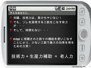 そんなあなたに。
 知識、技術力は、負けちゃいない！
 でも、ソレを実現する工数をこなす体力
 が・・・
 そして、時間もない・・・

 Eclipse に搭載された数々の機能を使いこなす
 ことにより、少ない工数で最大の効果を得る
 ための方策！


技術力＋生産力補助 ＝ 老人力

                         ©Japan Android Group, 2008   5
 