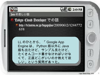 Java の悲しい話

  Tokyo Cloud Developer での話
    http://d.hatena.ne.jp/higayasuo/20090612/1244772
    658


   LL のひとから、「 Google App
   Engine は、 Python 版以外に Java
   版も出たけど、サンプル見たけど、
   たくさんコード書かなければいけな
   くて、正直どこがいいのか教えて欲
   しい」という質問があった。


                                                 ©Japan Android Group, 2008   7
 