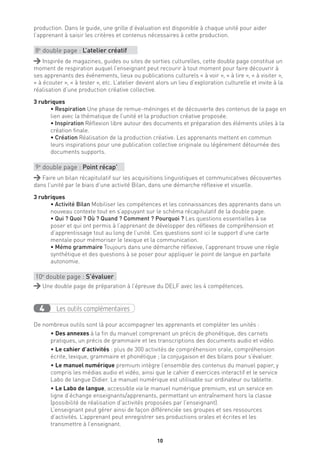 10
production. Dans le guide, une grille d’évaluation est disponible à chaque unité pour aider
l’apprenant à saisir les critères et contenus nécessaires à cette production.
8e
double page : L’atelier créatif
Inspirée de magazines, guides ou sites de sorties culturelles, cette double page constitue un
moment de respiration auquel l’enseignant peut recourir à tout moment pour faire découvrir à
ses apprenants des événements, lieux ou publications culturels « à voir », « à lire », « à visiter »,
« à écouter », « à tester », etc. L’atelier devient alors un lieu d’exploration culturelle et invite à la
réalisation d’une production créative collective.
3 rubriques
• Respiration Une phase de remue-méninges et de découverte des contenus de la page en
lien avec la thématique de l’unité et la production créative proposée.
• Inspiration Réflexion libre autour des documents et préparation des éléments utiles à la
création finale.
• Création Réalisation de la production créative. Les apprenants mettent en commun
leurs inspirations pour une publication collective originale ou légèrement détournée des
documents supports.
9e
double page : Point récap’
Faire un bilan récapitulatif sur les acquisitions linguistiques et communicatives découvertes
dans l’unité par le biais d’une activité Bilan, dans une démarche réflexive et visuelle.
3 rubriques
• Activité Bilan Mobiliser les compétences et les connaissances des apprenants dans un
nouveau contexte tout en s’appuyant sur le schéma récapitulatif de la double page.
• Qui ? Quoi ? Où ? Quand ? Comment ? Pourquoi ? Les questions essentielles à se
poser et qui ont permis à l’apprenant de développer des réflexes de compréhension et
d’apprentissage tout au long de l’unité. Ces questions sont ici le support d’une carte
mentale pour mémoriser le lexique et la communication.
• Mémo grammaire Toujours dans une démarche réflexive, l’apprenant trouve une règle
synthétique et des questions à se poser pour appliquer le point de langue en parfaite
autonomie.
10e
double page : S’évaluer
Une double page de préparation à l’épreuve du DELF avec les 4 compétences.
Les outils complémentaires4
De nombreux outils sont là pour accompagner les apprenants et compléter les unités :
• Des annexes à la fin du manuel comprenant un précis de phonétique, des carnets
pratiques, un précis de grammaire et les transcriptions des documents audio et vidéo.
• Le cahier d’activités : plus de 300 activités de compréhension orale, compréhension
écrite, lexique, grammaire et phonétique ; la conjugaison et des bilans pour s’évaluer.
• Le manuel numérique premium intègre l’ensemble des contenus du manuel papier, y
compris les médias audio et vidéo, ainsi que le cahier d’exercices interactif et le service
Labo de langue Didier. Le manuel numérique est utilisable sur ordinateur ou tablette.
• Le Labo de langue, accessible via le manuel numérique premium, est un service en
ligne d’échange enseignants/apprenants, permettant un entraînement hors la classe
(possibilité de réalisation d’activités proposées par l’enseignant).
L’enseignant peut gérer ainsi de façon différenciée ses groupes et ses ressources
d’activités. L’apprenant peut enregistrer ses productions orales et écrites et les
transmettre à l’enseignant.
 