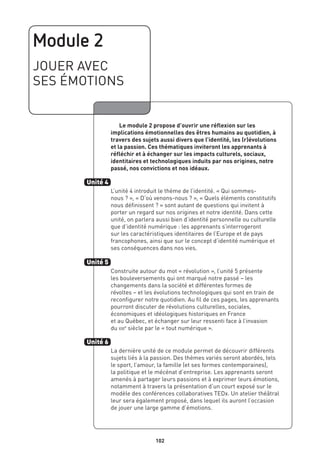 Module 2
JOUER AVEC
SES ÉMOTIONS
	 Le module 2 propose d’ouvrir une réflexion sur les
implications émotionnelles des êtres humains au quotidien, à
travers des sujets aussi divers que l’identité, les (r)évolutions
et la passion. Ces thématiques inviteront les apprenants à
réfléchir et à échanger sur les impacts culturels, sociaux,
identitaires et technologiques induits par nos origines, notre
passé, nos convictions et nos idéaux.
L’unité 4 introduit le thème de l’identité. « Qui sommes-
nous ? », « D’où venons-nous ? », « Quels éléments constitutifs
nous définissent ? » sont autant de questions qui invitent à
porter un regard sur nos origines et notre identité. Dans cette
unité, on parlera aussi bien d’identité personnelle ou culturelle
que d’identité numérique : les apprenants s’interrogeront
sur les caractéristiques identitaires de l’Europe et de pays
francophones, ainsi que sur le concept d’identité numérique et
ses conséquences dans nos vies.
Construite autour du mot « révolution », l’unité 5 présente
les bouleversements qui ont marqué notre passé – les
changements dans la société et différentes formes de
révoltes – et les évolutions technologiques qui sont en train de
reconfigurer notre quotidien. Au fil de ces pages, les apprenants
pourront discuter de révolutions culturelles, sociales,
économiques et idéologiques historiques en France
et au Québec, et échanger sur leur ressenti face à l’invasion
du xxie
siècle par le « tout numérique ».
La dernière unité de ce module permet de découvrir différents
sujets liés à la passion. Des thèmes variés seront abordés, tels
le sport, l’amour, la famille (et ses formes contemporaines),
la politique et le mécénat d’entreprise. Les apprenants seront
amenés à partager leurs passions et à exprimer leurs émotions,
notamment à travers la présentation d’un court exposé sur le
modèle des conférences collaboratives TEDx. Un atelier théâtral
leur sera également proposé, dans lequel ils auront l’occasion
de jouer une large gamme d’émotions.
Unité 4
Unité 5
Unité 6
102
 