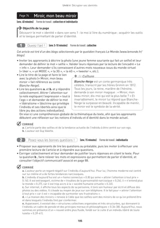 Unité 4  Décrypter ses identités
105
(env. 40minutes)  Formedetravail : collective et individuelle
Miroir, mon beau miroirPage 74
Objectifs de la page
Découvrir le mot « identité » dans son sens 1 : le moi à l’ère du numérique ; acquérir les outils
et le lexique permettant de parler d’identité.
Ouvrez l’œil !1 	 (env.5-10 minutes)  Formedetravail :collective
Cet article est tiré d’un des blogs sélectionnés par le quotidien français Le Monde (www.lemonde.fr/
blogs).
• Inviter les apprenants à décrire la photo (une jeune femme souriante qui fait un selfie) et leur
demander de définir le mot « selfie ». Valider leurs réponses par la lecture de l’encadré « Le
+ info ». Leur demander s’ils connaissent d’autres mots nouveaux issus du monde virtuel
(« liker », « un MOOC », « la 3G », « la 4G », « tweeter », etc.).
• Lire le titre de la page et faire le lien
avec la photo (« Miroir, mon beau
miroir » fait référence au conte
Blanche-Neige).
• Lire les questions a. et b. et y répondre
collectivement. Attirer l’attention sur
la note expliquant l’expression « tout à
l’ego » et demander de définir le mot
« libéralisme » (doctrine qui privilégie
l’individu et ses libertés ainsi que le
libre jeu des actions individuelles).
On vise ici une compréhension globale de la thématique du texte, afin que les apprenants
débutent une réflexion sur les notions d’individu et d’identité dans le monde actuel.
 CORRIGÉ
a. L’article parle des selfies et de la tendance actuelle de l’individu à être centré sur son ego.
b. L’auteur est Guy Valette.
Posez-vous les bonnes questions !2 (env.15 minutes)  Formedetravail :individuelle
• Proposer aux apprenants de lire les questions au préalable, puis les inviter à effectuer une
première lecture de l’article et à répondre aux questions.
• Corriger collectivement et leur demander de justifier leurs réponses en citant le texte. Pour
la question b., faire relever les mots et expressions qui permettent de parler d’identité, et
consulter l’objectif communicatif associé en page 88.
 CORRIGÉ
a. L’auteur porte un regard négatif sur l’individu d’aujourd’hui. Pour lui, l’homme moderne est centré
sur lui-même et a de fortes tendances narcissiques.
b. L’individu d’aujourd’hui est un « homo connectus » (l.8) qui aime « attirer l’attention à tout prix »
(l.16). Il est extravagant, victime de « troubles de la personnalité narcissique » (l.24), il « n’entend plus
le monde » (l.27), car il est trop accro à la « société humaine virtuelle » (l.32).
c. Sur internet, il affiche tous les aspects de sa personne, il livre son humeur par écrit et diffuse des
photos ou des vidéos. Il s’évade au moyen de jeux sur son téléphone. Il le fait pour « attirer l’attention
à tout prix » car il est « incapable de surmonter ses frustrations ».
d. « La maison des miroirs » renvoie à l’idée que les selfies sont des miroirs de ce qu’on prétend être
et dans lesquels l’individu finit par s’enfermer.
e. Auparavant, il existait des « structures collectives organisées et très structurées, qui donnaient à
l’individu un cadre de pensée et des principes moraux et philosophiques » (l.36-38). Aujourd’hui, nous
sommes en présence d’un « nouvel ordre plus fluide, fondé sur le culte d’un individu libéré de toute
tutelle » (l.39-41).
Blanche-Neige est un conte germanique très
célèbre, transcrit par les frères Grimm en 1812.
Tous les jours, la reine, marâtre de l’héroïne,
demande à son miroir magique : « Miroir, mon
beau miroir, dis-moi qui est la plus belle ? » Et
invariablement, le miroir lui répond que Blanche-
Neige la surpasse en beauté. Incapable de mentir,
le miroir est le symbole de la vérité.
+ de Culture
 