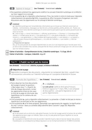 106
Unité 4  Décrypter ses identités
Explorez le lexique !3 (env. 15 minutes)  Formedetravail :collective
• Ces questions amènent les apprenants à définir le concept d’identité numérique et à réfléchir
sur leur rapport à ce concept.
• Lire la question a. et y répondre collectivement. Puis, les inviter à relire le texte pour répondre
collectivement à la question b. Enfin, la question c. offre l’occasion d’organiser une mini-
discussion avec les apprenants sur le concept d’identité numérique.
 CORRIGÉ
a. L’identité numérique est l’ensemble des informations qu’on trouve sur Internet concernant un
individu : commentaires, messages sur des forums, articles publiés, profils, photos, etc. Toutes ces
traces forment notre identité numérique et construisent la perception que les autres peuvent avoir de
nous sur le net.
b. « tout à l’ego », « miroir narcissique », « afficher sa personne », « l’humeur », « la pratique des
selfies », « la fabrication de soi », « une photo de C.V. », « une photo d’identité », « la maison des
miroirs », « une génération », « (des troubles de) la personnalité », « une relation », « un parent »,
« des principes moraux et philosophiques », « le culte de l’individu », « une tutelle », « éternel
adolescent ».
c. Proposition de réponse
Oui, je me sens proche du concept d’identité dans le sens où il est important pour moi de savoir d’où
je viens et de connaître mes racines. Cela permet de mieux construire l’image que l’on a de soi et celle
que l’on renvoie à autrui.
Cahier d’activités – Compréhension écrite, L’identité numérique : 1 à 3 pp. 40-41
Cahier d’activités – Lexique, L’identité : 4 p. 41
(env.60minutes)  Formedetravail :collective, en groupes, en binômes et individuelle
L’habit ne fait pas le moinePage 75
Objectifs de la page
Apprendre à comparer des documents ; argumenter en comparant des faits ; acquérir des
connaissances culturelles sur l’identité numérique et l’usurpation d’identité en Suisse.
Formulez des hypothèses !1 (env. 10 minutes)  Formedetravail :collective
• Faire observer les trois documents
de la page et poser la question :
« Que voyez-vous ? ». À partir du
titre de chaque document, inciter
les apprenants à faire le lien avec
le titre de la page et à formuler des
hypothèses sur le contenu de ces
documents.
• Lire la question a., puis y répondre collectivement. Le proverbe « L’habit ne fait pas le moine »
signifie qu’il ne faut pas se fier aux apparences.
• Lire la question b. et le texte proposé. Demander aux apprenants de rappeler la signification
du mot « article » dans ce contexte (déjà identifié dans l’activité 1 page 55). Répondre
collectivement.
 CORRIGÉ
a. Ce document est un article du code pénal français. Le titre de la page avertit le lecteur de se méfier
des apparences pour juger un individu. Dans ce cas, le code pénal est là pour légiférer en cas de
mauvaise conduite.
b. L’usurpation d’identité est le fait de prendre l’identité d’autrui dans le but de réaliser des actions
frauduleuses. La conséquence juridique équivaut à un an d’emprisonnement et 15 000 € d’amende.
Le code pénal codifie le droit pénal français.
Entré en vigueur le 1er
mars 1994, il est composé
de deux parties : une partie législative et une
partie réglementaire.
+ de Culture
 